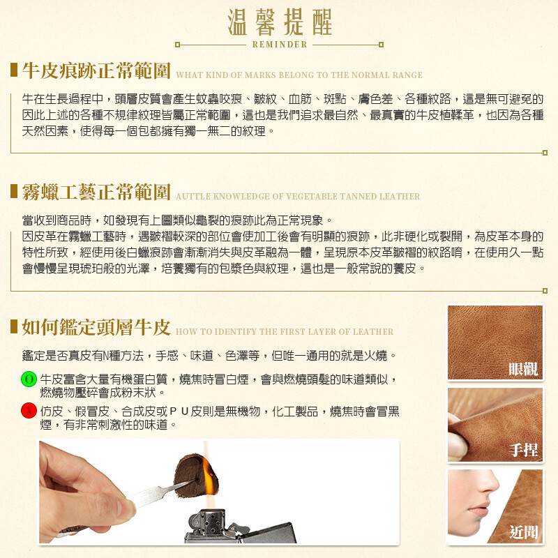 温馨提醒REMINDER痕跡正常範圍WHAT KIND OF MARKS BELONG TO THE NORMAL RANGE牛在生長過程中,頭層皮質會產生蚊蟲咬痕、皺紋、血筋、斑點、膚色差、各種紋路,這是無可避免的因此上述的各種不規律紋理皆屬正常範圍,這也是我們追求最自然、最真實的牛皮植鞣革,也因為各種天然因素,使得每一個包都擁有獨一無二的紋理。霧蠟工藝正常範圍AUTTLE KNOWLEDGE OF VEGETABLE TANNED LEATHER當收到商品時,如發現有上圖類似龜裂的痕跡此為正常現象。因皮革在霧蠟工藝時,遇皺褶較深的部位會使加工後會有明顯的痕跡,此非硬化或裂開,為皮革本身的特性所致,經使用後白蠟痕跡會漸漸消失與皮革融為一體,呈現原本皮革皺褶的紋路唷,在使用久一點會慢慢呈現琥珀般的光澤,培養獨有的包漿色與紋理,這也是一般常說的養皮。■如何鑑定頭層牛皮 HOW TO IDENTIFY THE FIRST LAYER OF LEATHER鑑定是否真皮有N種方法,手感、味道、色澤等,但唯一通用的就是火燒。牛皮富含大量有機蛋白質,燒焦時冒白煙,會與燃燒頭髮的味道類似,燃燒物壓碎會成粉末狀。仿皮、假冒皮、合成皮或PU皮則是無機物,化工製品,燒焦時會冒黑煙,有非常刺激性的味道。眼觀手捏近聞