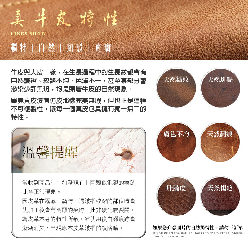 真牛皮特性LINES SHOW獨特自然斑駁|真實牛皮與人皮一樣,在生長過程中的生長紋都會有自然皺褶、紋路不均、色澤不一,甚至某部分會滲染少許黑斑,均是頭層牛皮的自然現象。畢竟真皮沒有仿皮那樣完美無瑕,但也正是這種不可複製性,讓每一個真皮包具擁有獨一無二的特性。溫馨提醒天然皺紋天然斑點膚色不均天然劃痕當收到商品時,如發現有上圖類似龜裂的痕跡此為正常現象。肚腩皮天然傷疤因皮革在霧蠟工藝時,遇皺褶較深的部位時會使加工後會有明顯的痕跡,此非硬化或裂開,為皮革本身的特性所致,經使用後白蠟痕跡會漸漸消失,呈現原本皮革皺褶的紋路唷。如果您介意圖片的自然獨特性,請勿下訂單If you mind the natural looks in the picture, pleasedonts make order