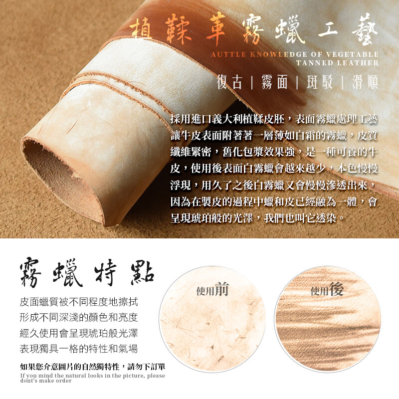 植鞣革蠟工藝AUTTLE KNOWLEDGE OF VEGETABLETANNED LEATHER復古霧面斑駁|滑順採用進口義大利植鞣皮胚,表面霧蠟處理工藝讓牛皮表面附著著一層薄如白霜的霧蠟,皮質纖維緊密,舊化包漿效果強,是一種可養的牛皮,使用後表面白霧蠟會越來越少,本色慢慢浮現,用久了之後白霧蠟又會慢慢滲透出來因為在製皮的過程中蠟和皮已經融為一體,會呈現琥珀般的光澤,我們也叫它透染。霧蠟特點皮面蠟質被不同程度地擦拭形成不同深淺的顏色和亮度經久使用會呈現琥珀般光澤表現獨具一格的特性和氣場如果您介意圖片的自然獨特性,請勿下訂單If you mind the natural looks in the picture, pleasedonts make order使用前使用後