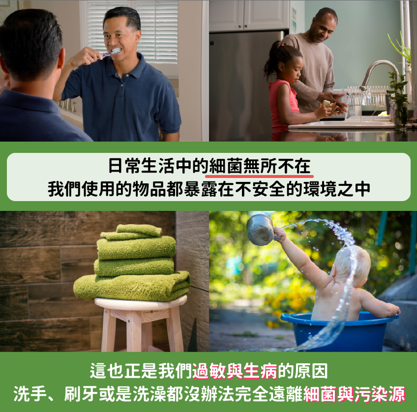 日常生活中的細菌無所不在，我們使用的物品都暴露在不安全的環境之中，這也正是我們過敏與生病的原因，洗手、刷牙或是洗澡都沒辦法完全遠離細菌與污染源。