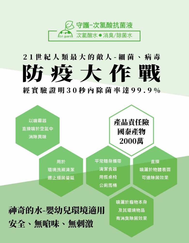 亿守護-次氯酸抗菌液，oF guard)次氯酸水.消臭/除菌水，21世紀人類最大的敵人-細菌、 病毒，防疫大作戰，經實驗證明30秒內除菌率達99.9%，產品責任險，國泰產物，2000萬，以噴霧器，直接噴於空氣中，消除異味，平常隨身攜帶，環境洗滌清潔，