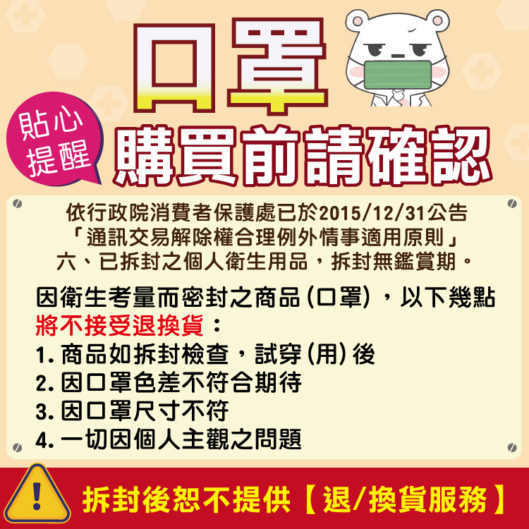 醒購買前請確認，依行政院消費者保護處已於2015/12/31公告，通訊交易解除權合理例外情事適用原則六、已拆封之個人衛生用品,拆封無鑑賞期。因衛生考量而密封之商品(口罩),以下幾點，將不接受退換貨:1. 商品如拆封檢查,試穿(用)後，2. 因口罩色差