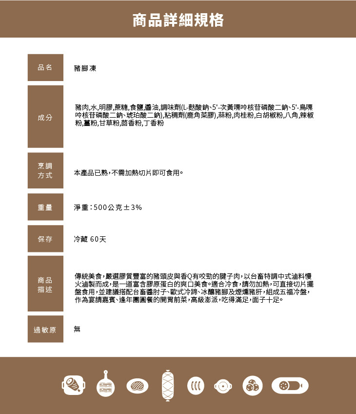 商品詳細規格，豬腳凍，豬肉,水,明膠,蔗糖,食鹽,醬油,調味劑(L-麩酸鈉、5'-次黃嘌哈核苷磷酸二鈉、5-鳥嘌，哈核苷磷酸二鈉、琥珀酸二鈉),粘稠劑(鹿角菜膠),蒜粉,肉桂粉,白胡椒粉,八角,辣椒，粉,薑粉,甘草粉,茴香粉,丁香粉，本產品已熟,不需