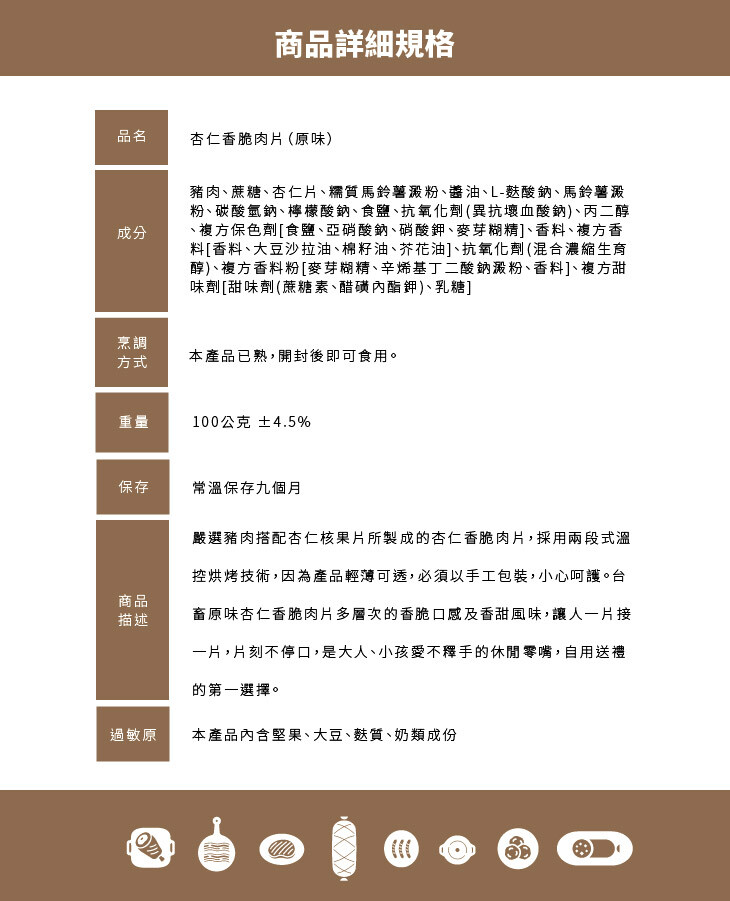 商品詳細規格，杏仁香脆肉片(原味)，豬肉、蔗糖、杏仁片、糯質馬鈴薯澱粉、醬油、L-整酸鈉、馬鈴薯澱，粉、碳酸氫鈉、檸檬酸鈉、食鹽、抗氧化劑 (異抗壞血酸鈉)、丙二醇，複方保色劑[食鹽、亞硝酸鈉、硝酸鉀、麥芽糊精]、香料、複方香，料[香料、大豆沙拉油、