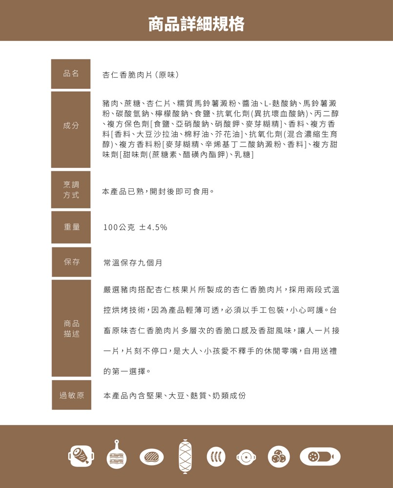 商品詳細規格，杏仁香脆肉片(原味)，豬肉、蔗糖、杏仁片、糯質馬鈴薯澱粉、醬油、L-麩酸鈉、馬鈴薯澱，粉、碳酸氫鈉、檸檬酸鈉、食鹽、抗氧化劑 (異抗壞血酸鈉)、丙二醇，複方保色劑[食鹽、亞硝酸鈉、硝酸鉀、麥芽糊精]、香料、複方香，料[香料、大豆沙拉油、