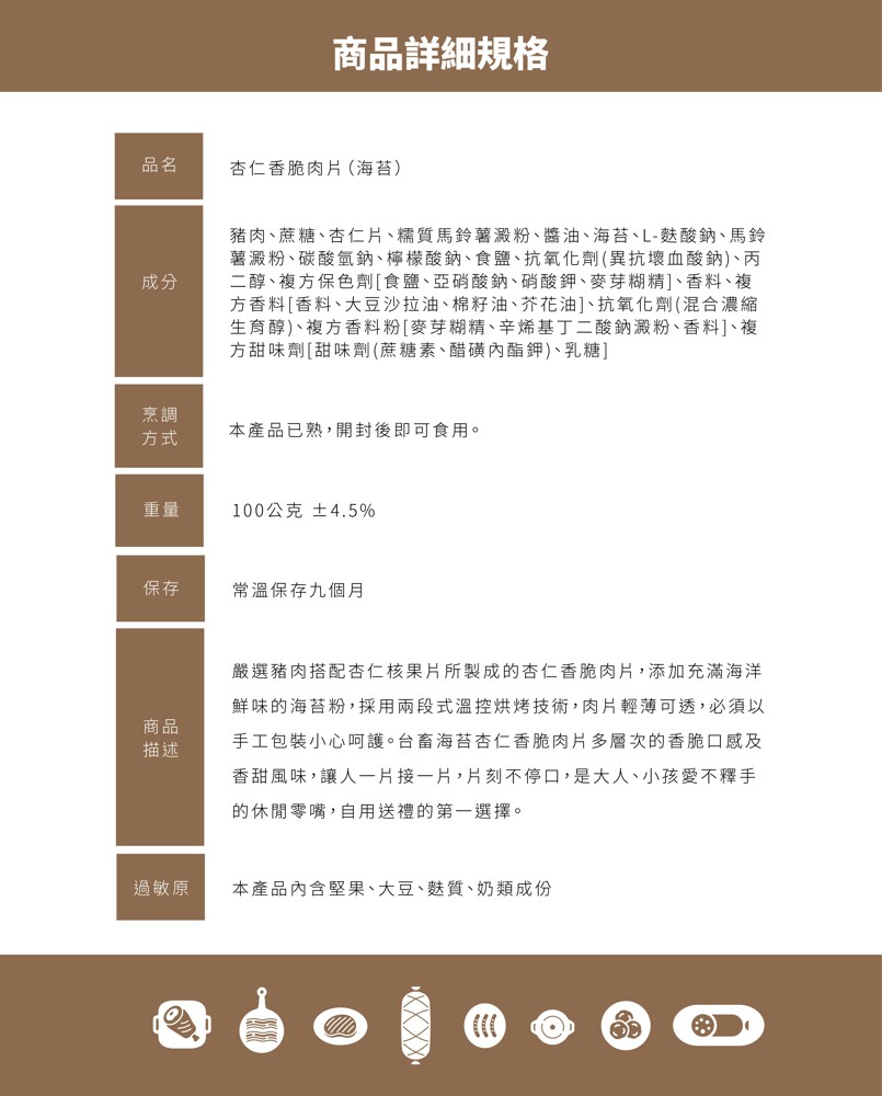 商品詳細規格，杏仁香脆肉片(海苔)，豬肉、蔗糖、杏仁片、糯質馬鈴薯澱粉、醬油、海苔、L-麩酸鈉、馬鈴，薯澱粉、碳酸氫鈉、檸檬酸納、食鹽、抗氧化劑(異抗壞血酸鈉)、丙，二醇、複方保色劑[食鹽、亞硝酸鈉、硝酸鉀、麥芽糊精]、香料、複，方香料[香料、大豆沙