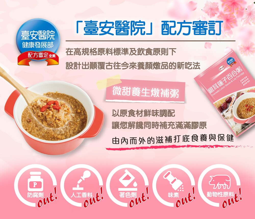 臺安醫院,健康發展部,臺安醫院配方審訂,配方審定全素,在高規格原料標準及飲食原則下,設計出顛覆古往今來養顏燉品的新吃法,微甜養生燉補粥,銀耳蓮子百合粥,以原食材鮮味調配,讓您解鳃同時補充滿滿膠原,由內而外的滋補打底食養與保健,防腐劑,人工香料。著色劑