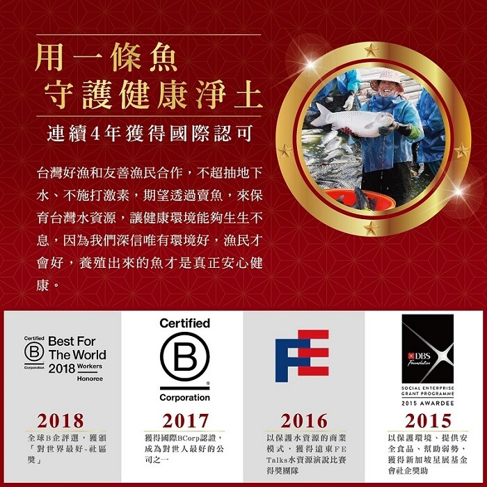 用一條魚，守護健康淨土，連續4年獲得國際認可，台灣好漁和友善漁民合作,不超抽地下，水、不施打激素,期望透過賣魚,來保，育台灣水資源,讓健康環境能夠生生不，息,因為我們深信唯有環境好,漁民才，會好,養殖出來的魚才是真正安心健，全球B企評選,獲頒，對世界