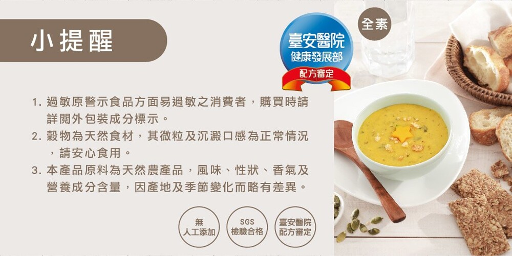 臺安醫院，健康發展部，小提醒，配方審定，1. 過敏原警示食品方面易過敏之消費者,購買時請，詳閱外包裝成分標示。2. 穀物為天然食材,其微粒及沉澱口感為正常情況，請安心食用。3. 本產品原料為天然農產品,風味、性狀、香氣及，營養成分含量,因產地及季節變