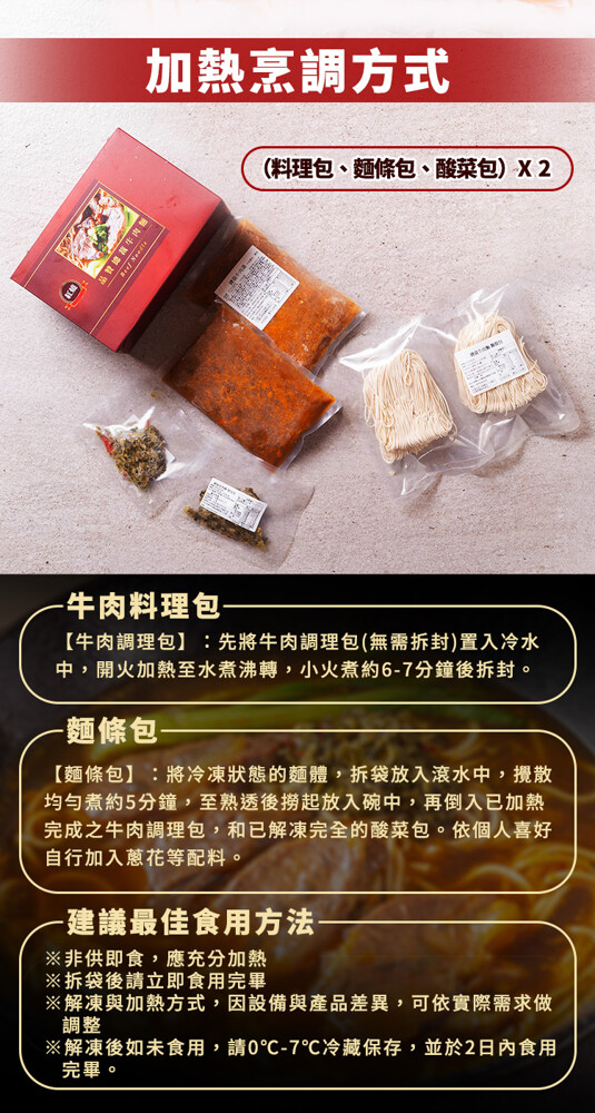 加熱烹調方式，(料理包、麵條包、酸菜包) X 2，牛肉料理包-【牛肉調理包】:先將牛肉調理包(無需拆封)置入冷水，中,開火加熱至水煮沸轉,小火煮約6-7分鐘後拆封。麵條包-【麵條包】:將冷凍狀態的麵體,拆袋放入滾水中,攪散，均勻煮約5分鐘,至熟透後撈
