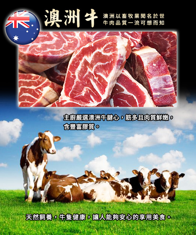 澳洲牛，澳洲以畜牧業聞名於世，牛肉品質一流可想而知，主廚嚴選澳洲牛腱心。筋多且肉質鮮。天然飼養。牛隻健康。讓人能夠安心的享用美食。
