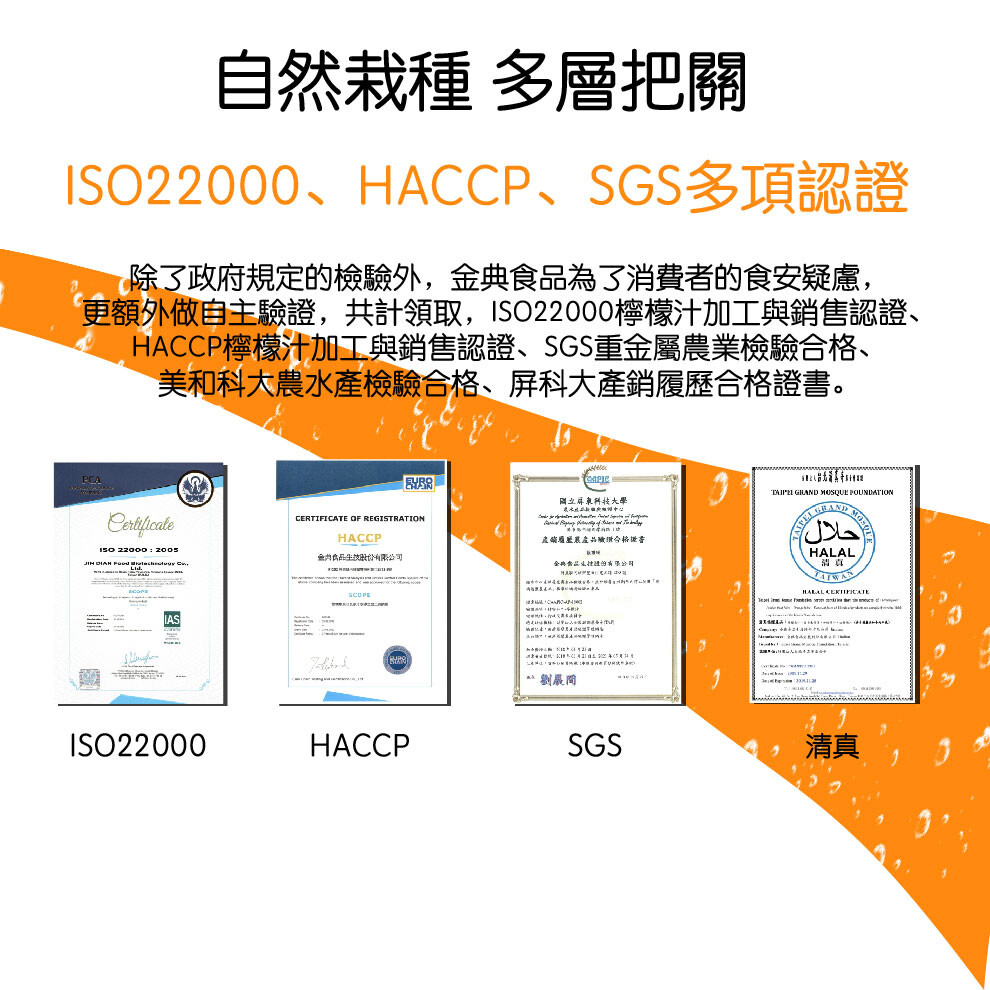 自然栽種多層把關，除了政府規定的檢驗外,金典食品為了消費者的食安疑慮,更額外做自主驗證,共計領取,ISO22000檸檬汁加工與銷售認證、HACCP檸檬汁加工與銷售認證、SGS重金屬農業檢驗合格、美和科大農水產檢驗合格、屏科大產銷履歷合格證書。国立年東